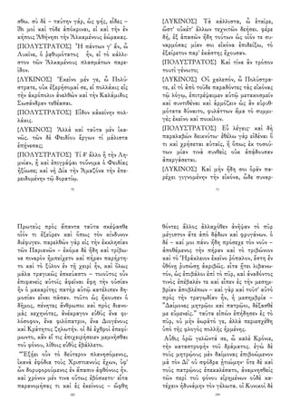 σθω. σὺ δὲ – ταύτην γάρ, ὡς φής, εἶδες –
ἴθι μοὶ καὶ τόδε ἀπόκριναι, εἰ καὶ τὴν ἐν
κήποις Ἀθήνησι τὴν Ἀλκαμένους ἑώρακας.
{ΠΟΛΥΣΤΡΑΤΟΣ} Ἦ πάντων γ' ἄν, ὦ
Λυκῖνε, ὁ ῥᾳθυμότατος ἦν, εἰ τὸ κάλλι-
στον τῶν Ἀλκαμένους πλασμάτων παρε-
ῖδον.
{ΛΥΚΙΝΟΣ} Ἐκεῖνο μέν γε, ὦ Πολύ-
στρατε, οὐκ ἐξερήσομαί σε, εἰ πολλάκις εἰς
τὴν ἀκρόπολιν ἀνελθὼν καὶ τὴν Καλάμιδος
Σωσάνδραν τεθέασαι.
{ΠΟΛΥΣΤΡΑΤΟΣ} Εἶδον κἀκείνην πολ-
λάκις.
{ΛΥΚΙΝΟΣ} Ἀλλὰ καὶ ταῦτα μὲν ἱκα-
νῶς. τῶν δὲ Φειδίου ἔργων τί μάλιστα
ἐπῄνεσας;
{ΠΟΛΥΣΤΡΑΤΟΣ} Τί δ' ἄλλο ἢ τὴν Λη-
μνίαν, ᾗ καὶ ἐπιγράψαι τοὔνομα ὁ Φειδίας
ἠξίωσε; καὶ νὴ Δία τὴν Ἀμαζόνα τὴν ἐπε-
ρειδομένην τῷ δορατίῳ.
70
{ΛΥΚΙΝΟΣ} Τὰ κάλλιστα, ὦ ἑταῖρε,
ὥστ' οὐκέτ' ἄλλων τεχνιτῶν δεήσει. φέρε
δή, ἐξ ἁπασῶν ἤδη τούτων ὡς οἷόν τε συ-
ναρμόσας μίαν σοι εἰκόνα ἐπιδείξω, τὸ
ἐξαίρετον παρ' ἑκάστης ἔχουσαν.
{ΠΟΛΥΣΤΡΑΤΟΣ} Καὶ τίνα ἂν τρόπον
τουτὶ γένοιτο;
{ΛΥΚΙΝΟΣ} Οὐ χαλεπόν, ὦ Πολύστρα-
τε, εἰ τὸ ἀπὸ τοῦδε παραδόντες τὰς εἰκόνας
τῷ λόγῳ, ἐπιτρέψαιμεν αὐτῷ μετακοσμεῖν
καὶ συντιθέναι καὶ ἁρμόζειν ὡς ἂν εὐρυθ-
μότατα δύναιτο, φυλάττων ἅμα τὸ συμμι-
γὲς ἐκεῖνο καὶ ποικίλον.
{ΠΟΛΥΣΤΡΑΤΟΣ} Εὖ λέγεις· καὶ δὴ
παραλαβὼν δεικνύτω· ἐθέλω γὰρ εἰδέναι ὅ
τι καὶ χρήσεται αὐταῖς, ἢ ὅπως ἐκ τοσού-
των μίαν τινὰ συνθεὶς οὐκ ἀπᾴδουσαν
ἀπεργάσεται.
{ΛΥΚΙΝΟΣ} Καὶ μὴν ἤδη σοι ὁρᾶν πα-
ρέχει γιγνομένην τὴν εἰκόνα, ὧδε συναρ-
71
Πρωτεὺς πρὸς ἅπαντα ταῦτα σκέψασθε
οἷόν τι ἐξεῦρεν καὶ ὅπως τὸν κίνδυνον
διέφυγεν. παρελθὼν γὰρ εἰς τὴν ἐκκλησίαν
τῶν Παριανῶν – ἐκόμα δὲ ἤδη καὶ τρίβω-
να πιναρὸν ἠμπείχετο καὶ πήραν παρήρτη-
το καὶ τὸ ξύλον ἐν τῇ χειρὶ ἦν, καὶ ὅλως
μάλα τραγικῶς ἐσκεύαστο – τοιοῦτος οὖν
ἐπιφανεὶς αὐτοῖς ἀφεῖναι ἔφη τὴν οὐσίαν
ἣν ὁ μακαρίτης πατὴρ αὐτῷ κατέλιπεν δη-
μοσίαν εἶναι πᾶσαν. τοῦτο ὡς ἤκουσεν ὁ
δῆμος, πένητες ἄνθρωποι καὶ πρὸς διανο-
μὰς κεχηνότες, ἀνέκραγον εὐθὺς ἕνα φι-
λόσοφον, ἕνα φιλόπατριν, ἕνα Διογένους
καὶ Κράτητος ζηλωτήν. οἱ δὲ ἐχθροὶ ἐπεφί-
μωντο, κἂν εἴ τις ἐπιχειρήσειεν μεμνῆσθαι
τοῦ φόνου, λίθοις εὐθὺς ἐβάλλετο.
“Ἐξῄει οὖν τὸ δεύτερον πλανησόμενος,
ἱκανὰ ἐφόδια τοὺς Χριστιανοὺς ἔχων, ὑφ'
ὧν δορυφορούμενος ἐν ἅπασιν ἀφθόνοις ἦν.
καὶ χρόνον μέν τινα οὕτως ἐβόσκετο· εἶτα
παρανομήσας τι καὶ ἐς ἐκείνους – ὤφθη
182
θόντες ἄλλος ἀλλαχόθεν ἀνῆψαν τὸ πῦρ
μέγιστον ἅτε ἀπὸ δᾴδων καὶ φρυγάνων. ὁ
δέ – καί μοι πάνυ ἤδη πρόσεχε τὸν νοῦν –
ἀποθέμενος τὴν πήραν καὶ τὸ τριβώνιον
καὶ τὸ Ἡράκλειον ἐκεῖνο ῥόπαλον, ἔστη ἐν
ὀθόνῃ ῥυπώσῃ ἀκριβῶς. εἶτα ᾔτει λιβανω-
τόν, ὡς ἐπιβάλοι ἐπὶ τὸ πῦρ, καὶ ἀναδόντος
τινὸς ἐπέβαλέν τε καὶ εἶπεν ἐς τὴν μεσημ-
βρίαν ἀποβλέπων – καὶ γὰρ καὶ τοῦτ' αὐτὸ
πρὸς τὴν τραγῳδίαν ἦν, ἡ μεσημβρία –
”Δαίμονες μητρῷοι καὶ πατρῷοι, δέξασθέ
με εὐμενεῖς.” ταῦτα εἰπὼν ἐπήδησεν ἐς τὸ
πῦρ, οὐ μὴν ἑωρᾶτό γε, ἀλλὰ περιεσχέθη
ὑπὸ τῆς φλογὸς πολλῆς ἠρμένης.
Αὖθις ὁρῶ γελῶντά σε, ὦ καλὲ Κρόνιε,
τὴν καταστροφὴν τοῦ δράματος. ἐγὼ δὲ
τοὺς μητρῴους μὲν δαίμονας ἐπιβοώμενον
μὰ τὸν Δί' οὐ σφόδρα ᾐτιώμην· ὅτε δὲ καὶ
τοὺς πατρῴους ἐπεκαλέσατο, ἀναμνησθεὶς
τῶν περὶ τοῦ φόνου εἰρημένων οὐδὲ κα-
τέχειν ἠδυνάμην τὸν γέλωτα. οἱ Κυνικοὶ δὲ
199
 