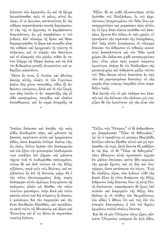 ἐγένοντο τῶν ἀκροατῶν, ὡς καὶ τὰ ἄψυχα
ἐπικαλέσασθαι πρὸς τὸ μέλος, αὐτοὶ ἄν,
οἶμαι, εἴ γε ἤκουσαν, καταλιπόντες ἂν τὰς
κιθάρας παρεστήκεσαν σιωπῇ ἀκροώμενοι.
τὸ γὰρ τῆς τε ἁρμονίας τὸ ἀκριβέστατον
διαφυλάττειν, ὡς μὴ παραβαίνειν τι τοῦ
ῥυθμοῦ, ἀλλ' εὐκαίρῳ τῇ ἄρσει καὶ θέσει
διαμεμετρῆσθαι τὸ ᾆσμα καὶ συνῳδὸν εἶναι
τὴν κιθάραν καὶ ὁμοχρονεῖν τῇ γλώττῃ τὸ
πλῆκτρον, καὶ τὸ εὐαφὲς τῶν δακτύλων
καὶ τὸ εὐκαμπὲς τῶν μελῶν, πόθεν ἂν τα-
ῦτα ὑπῆρχε τῷ Θρᾳκὶ ἐκείνῳ καὶ τῷ ἀνὰ
τὸν Κιθαιρῶνα μεταξὺ βουκολοῦντι καὶ κι-
θαρίζειν μελετῶντι;
Ὥστε ἤν ποτε, ὦ Λυκῖνε, καὶ ᾀδούσης
ἀκούῃς αὐτῆς, οὐκέτι τὸ τῶν Γοργόνων
ἐκεῖνο ἔσῃ μόνον πεπονθώς, λίθος ἐξ ἀν-
θρώπου γενόμενος, ἀλλὰ καὶ τὸ τῶν Σειρή-
νων εἴσῃ ὁποῖόν τι ἦν· παρεστήξῃ γὰρ εὖ
οἶδα κεκηλημένος, πατρίδος καὶ οἰκείων
ἐπιλαθόμενος. καὶ ἢν κηρῷ ἐπιφράξῃ τὰ
82
Ἠξίου δέ σε μηδὲ ἀξυνετωτέραν αὐτὴν
ἡγεῖσθαι τοῦ Ἀλεξάνδρου, ὃς τοῦ ἀρχι-
τέκτονος ὑπισχνουμένου τὸν Ἄθω ὅλον με-
τασχηματίσειν καὶ μορφώσειν πρὸς αὐτόν,
ὡς τὸ ὄρος ἅπαν εἰκόνα γενέσθαι τοῦ βασι-
λέως, ἔχοντα δύο πόλεις ἐν ταῖν χεροῖν, οὐ
προσήκατο τὴν τερατείαν τῆς ὑποσχέσεως,
ἀλλ' ὑπὲρ αὐτὸν ἡγησάμενος τὸ τόλμημα
ἔπαυσεν τὸν ἄνθρωπον οὐ πιθανῶς κολοσ-
σοὺς ἀναπλάττοντα καὶ τὸν Ἄθω κατὰ
χώραν ἐᾶν ἐκέλευσεν μηδὲ κατασμικρύνειν
ὄρος οὕτω μέγα πρὸς μικροῦ σώματος
ὁμοιότητα. ἐπῄνει δὲ τὸν Ἀλέξανδρον τῆς
μεγαλοψυχίας καὶ ἀνδριάντα μείζω τοῦτον
τοῦ Ἄθω ἔλεγεν αὐτοῦ ἀνεστάναι ἐν ταῖς
τῶν ἀεὶ μεμνησομένων διανοίαις· οὐ γὰρ
μικρᾶς εἶναι γνώμης ὑπεριδεῖν οὕτω παρα-
δόξου τιμῆς.
Καὶ ἑαυτὴν οὖν τὸ μὲν πλάσμα σου ἐπαι-
νεῖν καὶ τὴν ἐπίνοιαν τῶν εἰκόνων, μὴ γνω-
ρίζειν δὲ τὴν ὁμοιότητα· μὴ γὰρ εἶναι τῶν
99
Ἰταλίας ἔπλευσεν καὶ ἀποβὰς τῆς νεὼς
εὐθὺς ἐλοιδορεῖτο πᾶσι, καὶ μάλιστα τῷ
βασιλεῖ, πρᾳότατον αὐτὸν καὶ ἡμερώτατον
εἰδώς, ὥστε ἀσφαλῶς ἐτόλμα· ἐκείνῳ γάρ,
ὡς εἰκός, ὀλίγον ἔμελεν τῶν βλασφημιῶν
καὶ οὐκ ἠξίου τὴν φιλοσοφίαν ὑποδυόμενόν
τινα κολάζειν ἐπὶ ῥήμασι καὶ μάλιστα
τέχνην τινὰ τὸ λοιδορεῖσθαι πεποιημένον.
τούτῳ δὲ καὶ ἀπὸ τούτων τὰ τῆς δόξης
ηὐξάνετο, παρὰ γοῦν τοῖς ἰδιώταις, καὶ πε-
ρίβλεπτος ἦν ἐπὶ τῇ ἀπονοίᾳ, μέχρι δὴ ὁ
τὴν πόλιν ἐπιτετραμμένος ἀνὴρ σοφὸς
ἀπέπεμψεν αὐτὸν ἀμέτρως ἐντρυφῶντα τῷ
πράγματι, εἰπὼν μὴ δεῖσθαι τὴν πόλιν
τοιούτου φιλοσόφου. πλὴν ἀλλὰ καὶ τοῦτο
κλεινὸν αὐτοῦ καὶ διὰ στόματος ἦν ἅπασιν,
ὁ φιλόσοφος διὰ τὴν παρρησίαν καὶ τὴν
ἄγαν ἐλευθερίαν ἐξελαθείς, καὶ προσήλαυ-
νε κατὰ τοῦτο τῷ Μουσωνίῳ καὶ Δίωνι καὶ
Ἐπικτήτῳ καὶ εἴ τις ἄλλος ἐν περιστάσει
τοιαύτῃ ἐγένετο.
184
“Σώζου τοῖς Ἕλλησιν,” οἱ δὲ ἀνδρωδέστε-
ροι ἐκεκράγεσαν “Τέλει τὰ δεδογμένα,”
ὑφ' ὧν ὁ πρεσβύτης οὐ μετρίως ἐθορυβήθη
ἐλπίζων πάντας ἕξεσθαι αὐτοῦ καὶ μὴ προ-
ήσεσθαι τῷ πυρί, ἀλλὰ ἄκοντα δὴ καθέξειν
ἐν τῷ βίῳ. τὸ δὲ “Τέλει τὰ δεδογμένα”
πάνυ ἀδόκητον αὐτῷ προσπεσὸν ὠχριᾶν
ἔτι μᾶλλον ἐποίησεν, καίτοι ἤδη νεκρικῶς
τὴν χροιὰν ἔχοντι, καὶ νὴ Δία καὶ ὑπο-
τρέμειν, ὥστε κατέπαυσε τὸν λόγον. Ἐγὼ
δέ, εἰκάζεις, οἶμαι, πῶς ἐγέλων· οὐδὲ γὰρ
ἐλεεῖν ἄξιον ἦν οὕτω δυσέρωτα τῆς δόξης
ἄνθρωπον ὑπὲρ ἅπαντας ὅσοι τῇ αὐτῇ Ποι-
νῇ ἐλαύνονται. παρεπέμπετο δὲ ὅμως ὑπὸ
πολλῶν καὶ ἐνεφορεῖτο τῆς δόξης ἀπο-
βλέπων ἐς τὸ πλῆθος τῶν θαυμαζόντων,
οὐκ εἰδὼς ὁ ἄθλιος ὅτι καὶ τοῖς ἐπὶ τὸν
σταυρὸν ἀπαγομένοις ἢ ὑπὸ τοῦ δημίου
ἐχομένοις πολλῷ πλείους ἕπονται.
Καὶ δὴ τὰ μὲν Ὀλύμπια τέλος εἶχεν, κάλ-
λιστα Ὀλυμπίων γενόμενα ὧν ἐγὼ εἶδον,
197
 