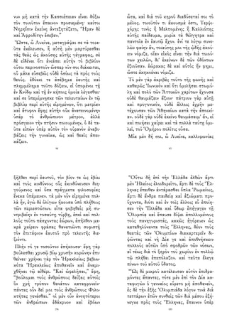 νυν μὴ κατὰ τὴν Κασσιέπειαν εἶναι δόξω
τὸν τοιοῦτον ἔπαινον προσιεμένη· καίτοι
Νηρηΐσιν ἐκείνη ἀντεξητάζετο, Ἥραν δὲ
καὶ Ἀφροδίτην ἔσεβεν.”
Ὥστε, ὦ Λυκῖνε, μεταγράψαι σε τὰ τοια-
ῦτα ἐκέλευσεν, ἢ αὐτὴ μὲν μαρτύρεσθαι
τὰς θεὰς ὡς ἀκούσης αὐτῆς γέγραφας, σὲ
δὲ εἰδέναι ὅτι ἀνιάσει αὐτὴν τὸ βιβλίον
οὕτω περινοστοῦν ὥσπερ νῦν σοι διάκειται,
οὐ μάλα εὐσεβῶς οὐδὲ ὁσίως τὰ πρὸς τοὺς
θεούς. ἐδόκει τε ἀσέβημα ἑαυτῆς καὶ
πλημμέλημα τοῦτο δόξειν, εἰ ὑπομένοι τῇ
ἐν Κνίδῳ καὶ τῇ ἐν κήποις ὁμοία λέγεσθαι·
καί σε ὑπεμίμνησκε τῶν τελευταίων ἐν τῷ
βιβλίῳ περὶ αὐτῆς εἰρημένων, ὅτι μετρίαν
καὶ ἄτυφον ἔφης αὐτὴν οὐκ ἀνατεινομένην
ὑπὲρ τὸ ἀνθρώπινον μέτρον, ἀλλὰ
πρόσγειον τὴν πτῆσιν ποιουμένην, ὁ δὲ τα-
ῦτα εἰπὼν ὑπὲρ αὐτὸν τὸν οὐρανὸν ἀναβι-
βάζεις τὴν γυναῖκα, ὡς καὶ θεαῖς ἀπει-
κάζειν.
98
ὦτα, καὶ διὰ τοῦ κηροῦ διαδύσεταί σοι τὸ
μέλος. τοιοῦτόν τι ἄκουσμά ἐστι, Τερψι-
χόρης τινὸς ἢ Μελπομένης ἢ Καλλιόπης
αὐτῆς παίδευμα, μυρία τὰ θέλγητρα καὶ
παντοῖα ἐν ἑαυτῷ ἔχον. ἑνί τε λόγῳ συνε-
λὼν φαίην ἄν, τοιαύτης μοι τῆς ᾠδῆς ἀκού-
ειν νόμιζε, οἵαν εἰκὸς εἶναι τὴν διὰ τοιού-
των χειλῶν, δι' ἐκείνων δὲ τῶν ὀδόντων
ἐξιοῦσαν. ἑώρακας δὲ καὶ αὐτὸς ἥν φημι,
ὥστε ἀκηκοέναι νόμιζε.
Τὸ μὲν γὰρ ἀκριβὲς τοῦτο τῆς φωνῆς καὶ
καθαρῶς Ἰωνικὸν καὶ ὅτι ὁμιλῆσαι στωμύ-
λη καὶ πολὺ τῶν Ἀττικῶν χαρίτων ἔχουσα
οὐδὲ θαυμάζειν ἄξιον· πάτριον γὰρ αὐτῇ
καὶ προγονικόν, οὐδὲ ἄλλως ἐχρῆν με-
τέχουσαν τῶν Ἀθηναίων κατὰ τὴν ἀποικί-
αν. οὐδὲ γὰρ οὐδὲ ἐκεῖνο θαυμάσαιμ' ἄν, εἰ
καὶ ποιήσει χαίρει καὶ τὰ πολλὰ ταύτῃ ὁμι-
λεῖ, τοῦ Ὁμήρου πολῖτις οὖσα.
Μία μὲν δή σοι, ὦ Λυκῖνε, καλλιφωνίας
83
ξῆλθεν περὶ ἑαυτοῦ, τὸν βίον τε ὡς ἐβίω
καὶ τοὺς κινδύνους οὓς ἐκινδύνευσεν διη-
γούμενος καὶ ὅσα πράγματα φιλοσοφίας
ἕνεκα ὑπέμεινεν. τὰ μὲν οὖν εἰρημένα πολ-
λὰ ἦν, ἐγὼ δὲ ὀλίγων ἤκουσα ὑπὸ πλήθους
τῶν περιεστώτων. εἶτα φοβηθεὶς μὴ συ-
ντριβείην ἐν τοσαύτῃ τύρβῃ, ἐπεὶ καὶ πολ-
λοὺς τοῦτο πάσχοντας ἑώρων, ἀπῆλθον μα-
κρὰ χαίρειν φράσας θανατιῶντι σοφιστῇ
τὸν ἐπιτάφιον ἑαυτοῦ πρὸ τελευτῆς διε-
ξιόντι.
Πλὴν τό γε τοσοῦτον ἐπήκουσα· ἔφη γὰρ
βούλεσθαι χρυσῷ βίῳ χρυσῆν κορώνην ἐπι-
θεῖναι· χρῆναι γὰρ τὸν Ἡρακλείως βεβιω-
κότα Ἡρακλείως ἀποθανεῖν καὶ ἀναμι-
χθῆναι τῷ αἰθέρι. “Καὶ ὠφελῆσαι,” ἔφη,
“βούλομαι τοὺς ἀνθρώπους δείξας αὐτοῖς
ὃν χρὴ τρόπον θανάτου καταφρονεῖν·
πάντας οὖν δεῖ μοι τοὺς ἀνθρώπους Φιλο-
κτήτας γενέσθαι.” οἱ μὲν οὖν ἀνοητότεροι
τῶν ἀνθρώπων ἐδάκρυον καὶ ἐβόων
196
“Οὕτω δὴ ἐπὶ τὴν Ἑλλάδα ἐλθὼν ἄρτι
μὲν Ἠλείοις ἐλοιδορεῖτο, ἄρτι δὲ τοὺς Ἕλ-
ληνας ἔπειθεν ἀντάρασθαι ὅπλα Ῥωμαίοις,
ἄρτι δὲ ἄνδρα παιδείᾳ καὶ ἀξιώματι προ-
ὔχοντα, διότι καὶ ἐν τοῖς ἄλλοις εὖ ἐποίη-
σεν τὴν Ἑλλάδα καὶ ὕδωρ ἐπήγαγεν τῇ
Ὀλυμπίᾳ καὶ ἔπαυσε δίψει ἀπολλυμένους
τοὺς πανηγυριστάς, κακῶς ἠγόρευεν ὡς
καταθηλύναντα τοὺς Ἕλληνας, δέον τοὺς
θεατὰς τῶν Ὀλυμπίων διακαρτερεῖν δι-
ψῶντας καὶ νὴ Δία γε καὶ ἀποθνήσκειν
πολλοὺς αὐτῶν ὑπὸ σφοδρῶν τῶν νόσων,
αἳ τέως διὰ τὸ ξηρὸν τοῦ χωρίου ἐν πολλῷ
τῷ πλήθει ἐπεπόλαζον. καὶ ταῦτα ἔλεγε
πίνων τοῦ αὐτοῦ ὕδατος.
“Ὡς δὲ μικροῦ κατέλευσαν αὐτὸν ἐπιδρα-
μόντες ἅπαντες, τότε μὲν ἐπὶ τὸν Δία κα-
ταφυγὼν ὁ γενναῖος εὕρετο μὴ ἀποθανεῖν,
ἐς δὲ τὴν ἑξῆς Ὀλυμπιάδα λόγον τινὰ διὰ
τεττάρων ἐτῶν συνθεὶς τῶν διὰ μέσου ἐξή-
νεγκε πρὸς τοὺς Ἕλληνας, ἔπαινον ὑπὲρ
185
 