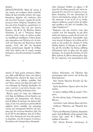 βωμένη.
{ΠΟΛΥΣΤΡΑΤΟΣ} Μετὰ δὲ ταύτην ἡ
τῆς σοφίας καὶ συνέσεως εἰκὼν γραπτέα.
δεήσει δὲ ἡμῖν ἐνταῦθα πολλῶν τῶν παρα-
δειγμάτων, ἀρχαίων τῶν πλείστων, ἑνὸς
μὲν καὶ αὐτοῦ Ἰωνικοῦ· γραφεῖς δὲ καὶ δη-
μιουργοὶ αὐτοῦ Αἰσχίνης Σωκράτους ἑτα-
ῖρος καὶ αὐτὸς Σωκράτης, μιμηλότατοι τε-
χνιτῶν ἁπάντων, ὅσῳ καὶ μετ' ἔρωτος
ἔγραφον. τὴν δὲ ἐκ τῆς Μιλήτου ἐκείνην
Ἀσπασίαν, ᾗ καὶ ὁ Ὀλύμπιος θαυμα-
σιώτατος αὐτὸς συνῆν, οὐ φαῦλον συνέσε-
ως παράδειγμα προθέμενοι, ὁπόσον ἐμπει-
ρίας πραγμάτων καὶ ὀξύτητος εἰς τὰ πολι-
τικὰ καὶ ἀγχινοίας καὶ δριμύτητος ἐκείνῃ
προσῆν, τοῦτο πᾶν ἐπὶ τὴν ἡμετέραν
εἰκόνα μεταγάγωμεν ἀκριβεῖ τῇ στάθμῃ·
πλὴν ὅσον ἐκείνη μὲν ἐν μικρῷ πινακίῳ
ἐγέγραπτο, αὕτη δὲ κολοσσιαία τὸ μέγεθός
ἐστιν.
86
πεῖον εὔμορφον ἐπιθείη τις φέρων, ὁ δὲ
μέγα ἐπὶ τῷ κάλλει φρονοίη, καὶ ταῦτα πε-
ριαιρετῷ ὄντι καὶ ὑπὸ τοῦ τυχόντος συντρι-
βῆναι δυναμένῳ, ὅτε καὶ γελοιότερος ἂν
γένοιτο αὐτοπρόσωπος φανείς, οἷος ὢν ὑφ'
οἵῳ κέκρυπτο· ἢ καὶ νὴ Δί' εἴ τις ὑποδη-
σάμενος κοθόρνους μικρὸς αὐτὸς ὢν ἐρίζοι
περὶ μεγέθους τοῖς ἀπὸ τοῦ ἰσοπέδου ὅλῳ
πήχει ὑπερέχουσιν.”
Ἐμέμνητο γὰρ καὶ τοιούτου τινός. ἔφη
γυναῖκά τινα τῶν ἐπιφανῶν τὰ μὲν ἄλλα
καλὴν καὶ κόσμιον, μικρὰν δὲ καὶ πολὺ τοῦ
συμμέτρου ἀποδέουσαν, ἐπαινεῖσθαι πρός
τινος ποιητοῦ ἐν ᾄσματι τά τε ἄλλα καὶ ὅτι
καλή τε καὶ μεγάλη ἦν· αἰγείρῳ δ' αὐτῆς
εἴκαζεν ἐκεῖνος τὸ εὔμηκές τε καὶ ὄρθιον.
τὴν μὲν δὴ γάνυσθαι τῷ ἐπαίνῳ καθάπερ
αὐξανομένην πρὸς τὸ μέλος καὶ τὴν χεῖρα
ἐπισείειν, τὸν ποιητὴν δὲ πολλάκις τὸ αὐτὸ
ᾄδειν ὁρῶντα ὡς ἥδοιτο ἐπαινουμένη, ἄχρι
δὴ τῶν παρόντων τινὰ προσκύψαντα πρὸς
95
σεμνόν, ἐν ἱερῷ χωρίῳ καιόμενος ἄνθρω-
πος, ἔνθα μηδὲ θάπτειν ὅσιον τοὺς ἄλλους
ἀποθνήσκοντας. ἀκούετε δέ, οἶμαι, ὡς καὶ
πάλαι θέλων τις ἔνδοξος γενέσθαι, ἐπεὶ
κατ' ἄλλον τρόπον οὐκ εἶχεν ἐπιτυχεῖν τού-
του, ἐνέπρησε τῆς Ἐφεσίας Ἀρτέμιδος τὸν
νεών. τοιοῦτόν τι καὶ αὐτὸς ἐπινοεῖ, τοσο-
ῦτος ἔρως τῆς δόξης ἐντέτηκεν αὐτῷ.
“Καίτοι φησὶν ὅτι ὑπὲρ τῶν ἀνθρώπων
αὐτὸ δρᾷ, ὡς διδάξειεν αὐτοὺς θανάτου κα-
ταφρονεῖν καὶ ἐγκαρτερεῖν τοῖς δεινοῖς.
ἐγὼ δὲ ἡδέως ἂν ἐροίμην οὐκ ἐκεῖνον ἀλλ'
ὑμᾶς, εἰ καὶ τοὺς κακούργους βούλοισθε ἂν
μαθητὰς αὐτοῦ γενέσθαι τῆς καρτερίας
ταύτης καὶ καταφρονεῖν θανάτου καὶ καύ-
σεως καὶ τῶν τοιούτων δειμάτων. ἀλλ' οὐκ
ἂν εὖ οἶδ' ὅτι βουληθείητε. πῶς οὖν ὁ Πρω-
τεὺς τοῦτο διακρινεῖ καὶ τοὺς μὲν χρηστο-
ὺς ὠφελήσει, τοὺς δὲ πονηροὺς οὐ φιλοκιν-
δυνοτέρους καὶ τολμηροτέρους ἀποφανεῖ;
188
ἑταίρων ἀπήγγειλεν, καὶ Σίβυλλαν ἔφη
προειρηκέναι περὶ τούτων· καὶ τὰ ἔπη γὰρ
ἀπεμνημόνευεν·
Ἀλλ' ὁπόταν Πρωτεὺς Κυνικῶν ὄχ' ἄρι-
στος ἁπάντων
Ζηνὸς ἐριγδούπου τέμενος κάτα πῦρ ἀνα-
καύσας
ἐς φλόγα πηδήσας ἔλθῃ ἐς μακρὸν Ὄλυ-
μπον,
δὴ τότε πάντας ὁμῶς, οἳ ἀρούρης καρπὸν
ἔδουσιν,
νυκτιπόλον τιμᾶν κέλομαι ἥρωα μέγιστον
σύνθρονον Ἡφαίστῳ καὶ Ἡρακλῆϊ ἄνα-
κτι.
“Ταῦτα μὲν Θεαγένης Σιβύλλης ἀκηκοέναι
φησίν. ἐγὼ δὲ Βάκιδος αὐτῷ χρησμὸν ὑπὲρ
τούτων ἐρῶ· φησὶν δὲ ὁ Βάκις οὕτω,
σφόδρα εὖ ἐπειπών,
Ἀλλ' ὁπόταν Κυνικὸς πολυώνυμος ἐς
193
 