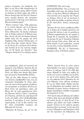 μέτρους ποιούμενος τὰς ὑπερβολάς, ἐρυ-
θριῶ τε καὶ ὀλίγου δεῖν ἐπιφράττομαι τὰ
ὦτα καὶ τὸ πρᾶγμα χλεύῃ μᾶλλον ἢ ἐπαί-
νῳ ἐοικέναι μοι δοκεῖ. μέχρι γὰρ τοῦδε οἱ
ἔπαινοι ἀνεκτοί εἰσιν εἰς ὅσον ἂν ὁ ἐπαινού-
μενος γνωρίζῃ ἕκαστον τῶν λεγομένων
προσὸν ἑαυτῷ· τὸ δὲ ὑπὲρ τοῦτο ἀλλότριον
ἤδη καὶ κολακεία σαφής.”
“Καίτοι πολλούς,” ἔφη, “οἶδα χαίροντας,
εἴ τις αὐτοὺς ἐπαινῶν καὶ ἃ μὴ ἔχουσιν
προσάπτοι τῷ λόγῳ, οἷον εἰ γέροντας
ὄντας εὐδαιμονίζοι τῆς ἀκμῆς ἢ ἀμόρφοις
οὖσι τὸ Νιρέως κάλλος ἢ τὸ Φάωνος περι-
θείη· οἴονται γὰρ ὑπὸ τῶν ἐπαίνων ἀλλαγή-
σεσθαι σφίσι καὶ τὰς μορφὰς καὶ αὐτοὶ
ἀνηβήσειν αὖθις, ὥσπερ ὁ Πελίας ᾤετο. τὸ
δὲ οὐχ οὕτως ἔχει· πολλοῦ γὰρ ἂν ὁ ἔπαι-
νος ἦν τίμιος, εἴ τι καὶ ἔργον αὐτοῦ ἀπολα-
ῦσαι δυνατὸν ἦν ἐκ τῆς τοιαύτης ὑπερβο-
λῆς. νῦν δὲ ὅμοιόν μοι δοκοῦσιν,” ἔφη,
“πάσχειν, ὥσπερ ἂν εἴ τινι ἀμόρφῳ προσω-
94
{ΛΥΚΙΝΟΣ} Πῶς τοῦτο φής;
{ΠΟΛΥΣΤΡΑΤΟΣ} Ὅτι, ὦ Λυκῖνε, οὐκ
ἰσομεγέθεις εἶναί φημι τὰς εἰκόνας ὁμοίας
οὔσας· οὐ γὰρ ἴσον οὐδὲ ἐγγὺς Ἀθηναίων ἡ
τότε πολιτεία καὶ ἡ παροῦσα τῶν Ῥωμαί-
ων δύναμις. ὥστε εἰ καὶ τῇ ὁμοιότητι ἡ
αὐτή, ἀλλὰ τῷ μεγέθει γε ἀμείνων αὕτη ὡς
ἂν ἐπὶ πλατυτάτου πίνακος καταγεγραμ-
μένη.
Δεύτερον δὲ καὶ τρίτον παράδειγμα Θεα-
νώ τε ἐκείνη καὶ ἡ Λεσβία μελοποιός, καὶ
Διοτίμα ἐπὶ ταύταις, ἡ μὲν τὸ μεγαλόνουν
ἡ Θεανὼ συμβαλλομένη εἰς τὴν γραφήν, ἡ
Σαπφὼ δὲ τὸ γλαφυρὸν τῆς προαιρέσεως·
τῇ Διοτίμᾳ δὲ οὐχ ἃ Σωκράτης ἐπῄνεσεν
αὐτὴν ἐοικυῖα ἔσται μόνον, ἀλλὰ καὶ τὴν
ἄλλην σύνεσίν τε καὶ συμβουλίαν. τοιαύτη
σοι καὶ αὕτη, Λυκῖνε, ἀνακείσθω ἡ εἰκών.
{ΛΥΚΙΝΟΣ} Νὴ Δί', ὦ Πολύστρατε,
θαυμάσιος οὖσα. σὺ δὲ ἄλλας γράφου.
87
ρως προβεβηκώς. ἀλλὰ καὶ λογοποιεῖ καὶ
χρησμούς τινας διέξεισιν παλαιοὺς δή, ὡς
χρεὼν εἴη δαίμονα νυκτοφύλακα γενέσθαι
αὐτόν, καὶ δῆλός ἐστι βωμῶν ἤδη ἐπιθυ-
μῶν καὶ χρυσοῦς ἀναστήσεσθαι ἐλπίζων.
“Καὶ μὰ Δία οὐδὲν ἀπεικὸς ἐν πολλοῖς
τοῖς ἀνοήτοις εὑρεθήσεσθαί τινας τοὺς καὶ
τεταρταίων ἀπηλλάχθαι δι' αὐτοῦ φήσο-
ντας καὶ νύκτωρ ἐντετυχηκέναι τῷ δαίμονι
τῷ νυκτοφύλακι. οἱ κατάρατοι δὲ οὗτοι μα-
θηταὶ αὐτοῦ καὶ χρηστήριον, οἶμαι, καὶ
ἄδυτον ἐπὶ τῇ πυρᾷ μηχανήσονται, διότι
καὶ Πρωτεὺς ἐκεῖνος ὁ Διός, ὁ προπάτωρ
τοῦ ὀνόματος, μαντικὸς ἦν. μαρτύρομαι δὲ
ἦ μὴν καὶ ἱερέας αὐτοῦ ἀποδειχθήσεσθαι
μαστίγων ἢ καυτηρίων ἤ τινος τοιαύτης
τερατουργίας, ἢ καὶ νὴ Δία τελετήν τινα
ἐπ' αὐτῷ συστήσεσθαι νυκτέριον καὶ
δᾳδουχίαν ἐπὶ τῇ πυρᾷ.
“Θεαγένης δὲ ἔναγχος, ὥς μοί τις τῶν
192
“Καίτοι δυνατὸν ἔστω ἐς τοῦτο μόνους
ἀπαντήσεσθαι τοὺς πρὸς τὸ ὠφέλιμον ὀψο-
μένους τὸ πρᾶγμα. ὑμᾶς δ' οὖν αὖθις ἐρή-
σομαι, δέξαισθ' ἂν ὑμῶν τοὺς παῖδας ζη-
λωτὰς τοῦ τοιούτου γενέσθαι; οὐκ ἂν εἴποι-
τε. καὶ τί τοῦτο ἠρόμην, ὅπου μηδ' αὐτῶν
τις τῶν μαθητῶν αὐτοῦ ζηλώσειεν ἄν; τὸν
γοῦν Θεαγένη τοῦτο μάλιστα αἰτιάσαιτο
ἄν τις, ὅτι τἄλλα ζηλῶν τἀνδρὸς οὐχ ἕπε-
ται τῷ διδασκάλῳ καὶ συνοδεύει παρὰ τὸν
Ἡρακλέα, ὥς φησιν, ἀπιόντι, δυνάμενος ἐν
βραχεῖ πανευδαίμων γενέσθαι συνεμπεσὼν
ἐπὶ κεφαλὴν ἐς τὸ πῦρ.
“Οὐ γὰρ ἐν πήρᾳ καὶ βάκτρῳ καὶ τρίβωνι
ὁ ζῆλος, ἀλλὰ ταῦτα μὲν ἀσφαλῆ καὶ ῥᾴδια
καὶ παντὸς ἂν εἴη, τὸ τέλος δὲ καὶ τὸ κε-
φάλαιον χρὴ ζηλοῦν καὶ πυρὰν συνθέντα
κορμῶν συκίνων ὡς ἔνι μάλιστα χλωρῶν
ἐναποπνιγῆναι τῷ καπνῷ· τὸ πῦρ γὰρ αὐτὸ
οὐ μόνον Ἡρακλέους καὶ Ἀσκληπιοῦ, ἀλλὰ
καὶ τῶν ἱεροσύλων καὶ ἀνδροφόνων, οὓς
189
 