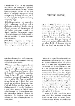 {ΠΟΛΥΣΤΡΑΤΟΣ} Τὰς τῆς χρηστότη-
τος, ὦ ἑταῖρε, καὶ φιλανθρωπίας, ἣ τὸ ἥμε-
ρον ἐμφανιεῖ τοῦ τρόπου καὶ πρὸς τοὺς δε-
ομένους προσηνές; εἰκάσθω οὖν καὶ αὐτὴ
Θεανοῖ τε ἐκείνῃ τῇ Ἀντήνορος καὶ Ἀρήτῃ
καὶ τῇ θυγατρὶ αὐτῆς τῇ Ναυσικάᾳ, καὶ εἴ
τις ἄλλη ἐν μεγέθει πραγμάτων ἐσωφρόνη-
σε πρὸς τὴν τύχην.
Ἑξῆς δὲ μετὰ ταύτην ἡ τῆς σωφροσύνης
αὐτῆς γεγράφθω καὶ τῆς πρὸς τὸν συνόντα
εὐνοίας, ὡς κατὰ τὴν τοῦ Ἰκαρίου μάλιστα
εἶναι τὴν σαόφρονα καὶ τὴν περίφρονα ὑπὸ
τοῦ Ὁμήρου γεγραμμένην – τοιαύτην γὰρ
τὴν τῆς Πηνελόπης εἰκόνα ἐκεῖνος ἔγραψεν
– ἢ καὶ νὴ Δία κατὰ τὴν ὁμώνυμον αὐτῆς
τὴν τοῦ Ἀβραδάτα, ἧς μικρὸν ἔμπροσθεν
ἐμνημονεύσαμεν.
{ΛΥΚΙΝΟΣ} Παγκάλην καὶ ταύτην, ὦ
Πολύστρατε, ἀπειργάσω, καὶ σχεδὸν ἤδη
τέλος σοι ἔχουσιν αἱ εἰκόνες· ἅπασαν γὰρ
88
ΥΠΕΡ ΤΩΝ ΕΙΚΟΝΩΝ
{ΠΟΛΥΣΤΡΑΤΟΣ} “Ἐγώ σοι, ὦ Λυ-
κῖνε,” φησὶν ἡ γυνή, “τὰ μὲν ἄλλα πολλὴν
ἐνεῖδον τὴν εὔνοιαν πρὸς ἐμὲ καὶ τιμὴν ἐκ
τοῦ συγγράμματος· οὐ γὰρ ἂν οὕτως ὑπε-
ρεπῄνει τις, εἰ μὴ καὶ μετ' εὐνοίας συ-
νέγραφε. τὸ δὲ ἐμὸν ὡς ἂν εἰδῇς, τοιόνδε
ἐστίν. οὐδὲ ἄλλως μὲν χαίρω τοῖς κολακι-
κοῖς τὸν τρόπον, ἀλλά μοι δοκοῦσιν οἱ
τοιοῦτοι γόητες εἶναι καὶ ἥκιστα ἐλεύθεροι
τὴν φύσιν· ἐν δὲ τοῖς ἐπαίνοις μάλιστα,
ὅταν τις ἐπαινῇ με φορτικὰς καὶ ὑπερ-
93
ὁρᾶν ἔστιν ἐκ καταδίκης αὐτὸ πάσχοντας.
ὥστε ἄμεινον τὸ διὰ τοῦ καπνοῦ· ἴδιον γὰρ
καὶ ὑμῶν ἂν μόνων γένοιτο.
“Ἄλλως τε ὁ μὲν Ἡρακλῆς, εἴπερ ἄρα καὶ
ἐτόλμησέν τι τοιοῦτο, ὑπὸ νόσου αὐτὸ
ἔδρασεν, ὑπὸ τοῦ Κενταυρείου αἵματος, ὥς
φησιν ἡ τραγῳδία, κατεσθιόμενος· οὗτος
δὲ τίνος αἰτίας ἕνεκεν ἐμβάλλει φέρων ἑαυ-
τὸν εἰς τὸ πῦρ; νὴ Δί', ὅπως τὴν καρτερίαν
ἐπιδείξηται καθάπερ οἱ Βραχμᾶνες· ἐκεί-
νοις γὰρ αὐτὸν ἠξίου Θεαγένης εἰκάζειν,
ὥσπερ οὐκ ἐνὸν καὶ ἐν Ἰνδοῖς εἶναί τινας
μωροὺς καὶ κενοδόξους ἀνθρώπους. ὅμως
δ' οὖν κἂν ἐκείνους μιμείσθω· ἐκεῖνοι γὰρ
οὐκ ἐμπηδῶσιν ἐς τὸ πῦρ, ὡς Ὀνησίκριτος
ὁ Ἀλεξάνδρου κυβερνήτης ἰδὼν Κάλανον
καόμενόν φησιν, ἀλλ' ἐπειδὰν νήσωσι, πλη-
σίον παραστάντες ἀκίνητοι ἀνέχονται πα-
ροπτώμενοι, εἶτ' ἐπιβάντες κατὰ σχῆμα
καίονται, οὐδ' ὅσον ὀλίγον ἐντρέψαντες τῆς
κατακλίσεως.
190
“Οὗτος δὲ τί μέγα εἰ ἐμπεσὼν τεθνήξεται
συναρπασθεὶς ὑπὸ τοῦ πυρός; οὐκ ἀπ' ἐλπί-
δος μὴ ἀναπηδήσασθαι αὐτὸν καὶ ἡμίφλε-
κτον, εἰ μή, ὅπερ φασί, μηχανήσεται βαθε-
ῖαν γενέσθαι καὶ ἐν βόθρῳ τὴν πυράν. εἰσὶ
δ' οἳ καὶ μεταβαλέσθαι φασιν αὐτὸν καί
τινα ὀνείρατα διηγεῖσθαι, ὡς τοῦ Διὸς οὐκ
ἐῶντος μιαίνειν ἱερὸν χωρίον. ἀλλὰ θαρρεί-
τω τούτου γε ἕνεκα· ἐγὼ γὰρ διομοσαίμην
ἂν ἦ μὴν μηδένα τῶν θεῶν ἀγανακτήσειν,
εἰ Περεγρῖνος κακῶς ἀποθάνοι. οὐ μὴν
οὐδὲ ῥᾴδιον αὐτῷ ἔτ' ἀναδῦναι· οἱ γὰρ συ-
νόντες κύνες παρορμῶσιν καὶ συνωθοῦσιν
ἐς τὸ πῦρ καὶ ὑπεκκάουσι τὴν γνώμην, οὐκ
ἐῶντες ἀποδειλιᾶν· ὧν εἰ δύο συγκατα-
σπάσας ἐμπέσοι εἰς τὴν πυράν, τοῦτο
μόνον χάριεν ἂν ἐργάσαιτο.
“Ἤκουον δὲ ὡς οὐδὲ Πρωτεὺς ἔτι καλε-
ῖσθαι ἀξιοῖ, ἀλλὰ Φοίνικα μετωνόμασεν
ἑαυτόν, ὅτι καὶ φοῖνιξ, τὸ Ἰνδικὸν ὄρνεον,
ἐπιβαίνειν πυρᾶς λέγεται πορρωτάτω γή-
191
 