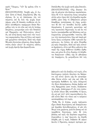 φησὶν Ὅμηρος, “οὔτ' ἂρ φρένας οὔτε τι
ἔργα.”
{ΠΟΛΥΣΤΡΑΤΟΣ} Ἀληθῆ φής, ὦ Λυ-
κῖνε· ὥστε εἰ δοκεῖ, ἀναμίξαντες ἤδη τὰς
εἰκόνας, ἥν τε σὺ ἀνέπλασας τὴν τοῦ
σώματος καὶ ἃς ἐγὼ τῆς ψυχῆς ἐγρα-
ψάμην, μίαν ἐξ ἁπασῶν συνθέντες εἰς βι-
βλίον καταθέμενοι παρέχωμεν ἅπασι θαυ-
μάζειν τοῖς τε νῦν οὖσι καὶ τοῖς ἐν ὑστέρῳ
ἐσομένοις. μονιμωτέρα γοῦν τῶν Ἀπελλοῦ
καὶ Παρρασίου καὶ Πολυγνώτου γένοιτ'
ἄν, καὶ αὐτῇ ἐκεινῇ παρὰ πολὺ τῶν τοιού-
των κεχαρισμένη, ὅσῳ μὴ ξύλου καὶ κηροῦ
καὶ χρωμάτων πεποίηται, ἀλλὰ ταῖς παρὰ
Μουσῶν ἐπιπνοίαις εἴκασται, ἥπερ ἀκριβε-
στάτη εἰκὼν γένοιτ' ἂν σώματος κάλλος
καὶ ψυχῆς ἀρετὴν ἅμα ἐμφανίζουσα.
92
ἐπελήλυθας τὴν ψυχὴν κατὰ μέρη ἐπαινῶν.
{ΠΟΛΥΣΤΡΑΤΟΣ} Οὐχ ἅπασαν· ἔτι
γὰρ τὰ μέγιστα τῶν ἐπαίνων περιλείπεται.
λέγω δὲ τὸ ἐν τηλικούτῳ ὄγκῳ γενομένην
αὐτὴν μήτε τῦφον ἐπὶ τῇ εὐπραξίᾳ περιβα-
λέσθαι μήτε ὑπὲρ τὸ ἀνθρώπινον μέτρον
ἐπαρθῆναι πιστεύσασαν τῇ τύχῃ, φυλάτ-
τειν δὲ ἐπὶ τοῦ ἰσοπέδου ἑαυτὴν μηδὲν
ἀπειρόκαλον ἢ φορτικὸν φρονοῦσαν καὶ
τοῖς προσιοῦσιν δημοτικῶς τε καὶ ἐκ τοῦ
ὁμοίου προσφέρεσθαι καὶ δεξιώσεις καὶ φι-
λοφροσύνας φιλοφρονεῖσθαι τοσούτῳ ἡδί-
ους τοῖς προσομιλοῦσιν, ὅσῳ καὶ παρὰ μεί-
ζονος ὅμως γιγνόμεναι οὐδὲν τραγικὸν ἐμ-
φαίνουσιν. ὡς ὁπόσοι τῷ μέγα δύνασθαι
μὴ πρὸς ὑπεροψίαν, ἀλλὰ καὶ πρὸς εὐποιί-
αν ἐχρήσαντο, οὗτοι καὶ ἄξιοι μάλιστα τῶν
παρὰ τῆς τύχης δοθέντων ἀγαθῶν ὤφθη-
σαν, καὶ μόνοι ἂν οὗτοι δικαίως τὸ ἐπίφθο-
νον διαφύγοιεν· οὐδεὶς γὰρ ἂν φθονήσειε
τῷ ὑπερέχοντι, ἢν μετριάζοντα ἐπὶ τοῖς
89
βεβιωκότι καὶ οὐκ ἀναξίως τοῦ πυρός. εἶτα
ἐνετύγχανον πολλοῖς ἀπιοῦσιν ὡς θεάσαι-
ντο καὶ αὐτοί· ᾤοντο γὰρ ἔτι καταλήψε-
σθαι ζῶντα αὐτόν. καὶ γὰρ καὶ τόδε τῇ
προτεραίᾳ διεδέδοτο ὡς πρὸς ἀνίσχοντα
τὸν ἥλιον ἀσπασάμενος, ὥσπερ ἀμέλει καὶ
τοὺς Βραχμᾶνάς φασι ποιεῖν, ἐπιβήσεται
τῆς πυρᾶς. ἀπέστρεφον δ' οὖν τοὺς πολλο-
ὺς αὐτῶν λέγων ἤδη τετελέσθαι τὸ ἔργον,
οἷς μὴ καὶ τοῦτ' αὐτὸ περισπούδαστον ἦν,
κἂν αὐτὸν ἰδεῖν τὸν τόπον καί τι λείψανον
καταλαμβάνειν τοῦ πυρός.
Ἔνθα δή, ὦ ἑταῖρε, μυρία πράγματα
εἶχον ἅπασι διηγούμενος καὶ ἀνακρίνουσιν
καὶ ἀκριβῶς ἐκπυνθανομένοις. εἰ μὲν οὖν
ἴδοιμί τινα χαρίεντα, ψιλὰ ἂν ὥσπερ σοὶ τὰ
πραχθέντα διηγούμην, πρὸς δὲ τοὺς
βλᾶκας καὶ πρὸς τὴν ἀκρόασιν κεχηνότας
ἐτραγῴδουν τι παρ' ἐμαυτοῦ, ὡς ἐπειδὴ
ἀνήφθη μὲν ἡ πυρά, ἐνέβαλεν δὲ φέρων
ἑαυτὸν ὁ Πρωτεύς, σεισμοῦ πρότερον με-
201
 