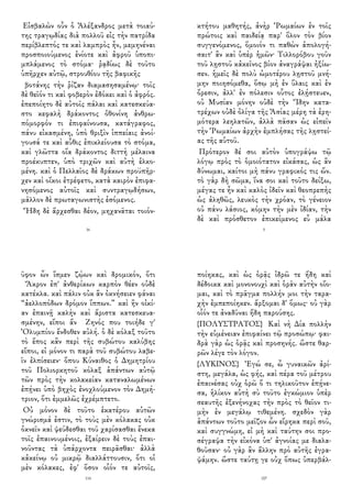 Εἰσβαλὼν οὖν ὁ Ἀλέξανδρος μετὰ τοιαύ-
της τραγῳδίας διὰ πολλοῦ εἰς τὴν πατρίδα
περίβλεπτός τε καὶ λαμπρὸς ἦν, μεμηνέναι
προσποιούμενος ἐνίοτε καὶ ἀφροῦ ὑποπι-
μπλάμενος τὸ στόμα· ῥᾳδίως δὲ τοῦτο
ὑπῆρχεν αὐτῷ, στρουθίου τῆς βαφικῆς
βοτάνης τὴν ῥίζαν διαμασησαμένῳ· τοῖς
δὲ θεῖόν τι καὶ φοβερὸν ἐδόκει καὶ ὁ ἀφρός.
ἐπεποίητο δὲ αὐτοῖς πάλαι καὶ κατεσκεύα-
στο κεφαλὴ δράκοντος ὀθονίνη ἀνθρω-
πόμορφόν τι ἐπιφαίνουσα, κατάγραφος,
πάνυ εἰκασμένη, ὑπὸ θριξὶν ἱππείαις ἀνοί-
γουσά τε καὶ αὖθις ἐπικλείουσα τὸ στόμα,
καὶ γλῶττα οἵα δράκοντος διττὴ μέλαινα
προέκυπτεν, ὑπὸ τριχῶν καὶ αὐτὴ ἑλκο-
μένη. καὶ ὁ Πελλαῖος δὲ δράκων προϋπῆρ-
χεν καὶ οἴκοι ἐτρέφετο, κατὰ καιρὸν ἐπιφα-
νησόμενος αὐτοῖς καὶ συντραγῳδήσων,
μᾶλλον δὲ πρωταγωνιστὴς ἐσόμενος.
Ἤδη δὲ ἄρχεσθαι δέον, μηχανᾶται τοιόν-
16
κτήτου μαθητής, ἀνὴρ Ῥωμαίων ἐν τοῖς
πρώτοις καὶ παιδείᾳ παρ' ὅλον τὸν βίον
συγγενόμενος, ὅμοιόν τι παθὼν ἀπολογή-
σαιτ' ἂν καὶ ὑπὲρ ἡμῶν· Τιλλορόβου γοῦν
τοῦ λῃστοῦ κἀκεῖνος βίον ἀναγράψαι ἠξίω-
σεν. ἡμεῖς δὲ πολὺ ὠμοτέρου λῃστοῦ μνή-
μην ποιησόμεθα, ὅσῳ μὴ ἐν ὕλαις καὶ ἐν
ὄρεσιν, ἀλλ' ἐν πόλεσιν οὗτος ἐλῄστευεν,
οὐ Μυσίαν μόνην οὐδὲ τὴν Ἴδην κατα-
τρέχων οὐδὲ ὀλίγα τῆς Ἀσίας μέρη τὰ ἐρη-
μότερα λεηλατῶν, ἀλλὰ πᾶσαν ὡς εἰπεῖν
τὴν Ῥωμαίων ἀρχὴν ἐμπλήσας τῆς λῃστεί-
ας τῆς αὑτοῦ.
Πρότερον δέ σοι αὐτὸν ὑπογράψω τῷ
λόγῳ πρὸς τὸ ὁμοιότατον εἰκάσας, ὡς ἂν
δύνωμαι, καίτοι μὴ πάνυ γραφικός τις ὤν.
τὸ γὰρ δὴ σῶμα, ἵνα σοι καὶ τοῦτο δείξω,
μέγας τε ἦν καὶ καλὸς ἰδεῖν καὶ θεοπρεπὴς
ὡς ἀληθῶς, λευκὸς τὴν χρόαν, τὸ γένειον
οὐ πάνυ λάσιος, κόμην τὴν μὲν ἰδίαν, τὴν
δὲ καὶ πρόσθετον ἐπικείμενος εὖ μάλα
5
ῦφον ὧν ἴσμεν ζῴων καὶ δρομικόν, ὅτι
Ἄκρον ἐπ' ἀνθερίκων καρπὸν θέεν οὐδὲ
κατέκλα. καὶ πάλιν οὐκ ἂν ὀκνήσειεν φάναι
“ἀελλοπόδων δρόμον ἵππων.” καὶ ἢν οἰκί-
αν ἐπαινῇ καλὴν καὶ ἄριστα κατεσκευα-
σμένην, εἴποι ἄν Ζηνός που τοιήδε γ'
Ὀλυμπίου ἔνδοθεν αὐλή. ὁ δὲ κόλαξ τοῦτο
τὸ ἔπος κἂν περὶ τῆς συβώτου καλύβης
εἴποι, εἰ μόνον τι παρὰ τοῦ συβώτου λαβε-
ῖν ἐλπίσειεν· ὅπου Κύναιθος ὁ Δημητρίου
τοῦ Πολιορκητοῦ κόλαξ ἁπάντων αὐτῷ
τῶν πρὸς τὴν κολακείαν καταναλωμένων
ἐπῄνει ὑπὸ βηχὸς ἐνοχλούμενον τὸν Δημή-
τριον, ὅτι ἐμμελῶς ἐχρέμπτετο.
Οὐ μόνον δὲ τοῦτο ἑκατέρου αὐτῶν
γνώρισμά ἐστιν, τὸ τοὺς μὲν κόλακας οὐκ
ὀκνεῖν καὶ ψεύδεσθαι τοῦ χαρίσασθαι ἕνεκα
τοῖς ἐπαινουμένοις, ἐξαίρειν δὲ τοὺς ἐπαι-
νοῦντας τὰ ὑπάρχοντα πειρᾶσθαι· ἀλλὰ
κἀκείνῳ οὐ μικρῷ διαλλάττουσιν, ὅτι οἱ
μὲν κόλακες, ἐφ' ὅσον οἷόν τε αὐτοῖς,
114
ποίηκας, καὶ ὡς ὁρᾷς ἱδρῶ τε ἤδη καὶ
δέδοικα καὶ μονονουχὶ καὶ ὁρᾶν αὐτὴν οἴο-
μαι, καὶ τὸ πρᾶγμα πολλήν μοι τὴν ταρα-
χὴν ἐμπεποίηκεν. ἄρξομαι δ' ὅμως· οὐ γὰρ
οἷόν τε ἀναδῦναι ἤδη παρούσης.
{ΠΟΛΥΣΤΡΑΤΟΣ} Καὶ νὴ Δία πολλὴν
τὴν εὐμένειαν ἐπιφαίνει τῷ προσώπῳ· φαι-
δρὰ γὰρ ὡς ὁρᾷς καὶ προσηνής. ὥστε θαρ-
ρῶν λέγε τὸν λόγον.
{ΛΥΚΙΝΟΣ} Ἐγώ σε, ὦ γυναικῶν ἀρί-
στη, μεγάλα, ὡς φής, καὶ πέρα τοῦ μέτρου
ἐπαινέσας οὐχ ὁρῶ ὅ τι τηλικοῦτον ἐπῄνε-
σα, ἡλίκον αὐτὴ σὺ τοῦτο ἐγκώμιον ὑπὲρ
σεαυτῆς ἐξενήνοχας τὴν πρὸς τὸ θεῖον τι-
μὴν ἐν μεγάλῳ τιθεμένη. σχεδὸν γὰρ
ἁπάντων τοῦτο μεῖζον ὧν εἴρηκα περὶ σοῦ,
καὶ συγγνώμη, εἰ μὴ καὶ ταύτην σοι προ-
σέγραψα τὴν εἰκόνα ὑπ' ἀγνοίας με διαλα-
θοῦσαν· οὐ γὰρ ἂν ἄλλην πρὸ αὐτῆς ἐγρα-
ψάμην. ὥστε ταύτῃ γε οὐχ ὅπως ὑπερβάλ-
107
 