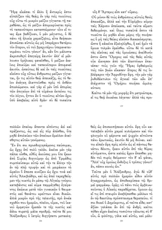 Ἥρᾳ εἰκάσαι τί ἄλλο ἢ ἄντικρύς ἐστιν
εὐτελίζειν τὰς θεάς; ἐν γὰρ τοῖς τοιούτοις
οὐχ οὕτω τὸ μικρὸν μεῖζον γίγνεται τῇ πα-
ραθέσει, ὡς τὸ μεῖζον ἀπομικρύνεται πρὸς
τὸ ταπεινότερον κατασπώμενον· οἷον εἴ τι-
νες ἅμα βαδίζοιεν, ὁ μὲν μέγιστος, ὁ δὲ
πάνυ τῇ ἡλικίᾳ χαμαίζηλος, εἶτα δεήσειεν
ἀπισῶσαι αὐτοὺς ὡς μὴ ὑπερέχειν θατέρου
τὸν ἕτερον, οὐ τοῦ βραχυτέρου ὑπερανατει-
νομένου τοῦτο γένοιτ' ἄν, κἂν ὅτι μάλιστα
ἀκροποδητὶ ἐπεγείρῃ ἑαυτόν· ἀλλ' εἰ μέλ-
λουσιν ὁμήλικες φανεῖσθαι, ὁ μείζων ἐκε-
ῖνος ἐπικύψει καὶ ταπεινότερον ἀποφανεῖ
ἑαυτόν. ὡσαύτως δὲ καὶ ἐν ταῖς τοιαύταις
εἰκόσιν οὐχ οὕτως ἄνθρωπος μείζων γίγνε-
ται, ἤν τις αὐτὸν θεῷ ἀπεικάζῃ, ὡς τὸ θε-
ῖον ἀνάγκη ἐλαττοῦσθαι πρὸς τὸ ἐνδέον
ἐπικλώμενον. καὶ γὰρ εἰ μὲν ὑπὸ ἀπορίας
τῶν ἐπιγείων ἐπὶ τὰ οὐράνια ἐκτείνοι τις
τὸν λόγον, ἧττον ἂν ὁ τοιοῦτος αἰτίαν ἔχοι
ὑπὸ ἀσεβείας αὐτὸ δρᾶν· σὺ δὲ τοσαῦτα
102
οἵη δ' Ἄρτεμις εἶσι κατ' οὔρεος.
Οὐ μόνον δὲ τοὺς ἀνθρώπους αὐτοὺς θεοῖς
ἀπεικάζει, ἀλλὰ καὶ τὴν Εὐφόρβου κόμην
ταῖς Χάρισιν ἀπείκασε, καὶ ταῦτα αἵματι
δεδευμένην. καὶ ὅλως τοσαῦτά ἐστιν τὰ
τοιαῦτα ὡς μηδὲν εἶναι μέρος τῆς ποιήσε-
ως ὃ μὴ ταῖς θείαις εἰκόσιν διακεκόσμηται.
ὥστε ἢ κἀκεῖνα ἐξαληλίφθω, ἢ καὶ ἡμῖν τὰ
ὅμοια τολμᾶν ἐφείσθω. οὕτω δὲ τὸ κατὰ
τὰς εἰκόνας καὶ τὰς ὁμοιώσεις ἀνεύθυνόν
ἐστιν ὥστε Ὅμηρος καὶ τὰς θεὰς αὐτὰς
οὐκ ὤκνησεν ἀπὸ τῶν ἐλαττόνων ἐπαι-
νέσαι· τοὺς γοῦν τῆς Ἥρας ὀφθαλμοὺς
τοῖς τῶν βοῶν εἴκασεν· ἕτερος δέ τις ἰο-
βλέφαρον τὴν Ἀφροδίτην ἔφη. τὴν μὲν γὰρ
ῥοδοδάκτυλον τίς ἀγνοεῖ τῶν κἂν ἐπ'
ἐλάχιστον τῇ Ὁμήρου ποιήσει ὡμιλη-
κότων;
Καίτοι τὰ μὲν τῆς μορφῆς ἔτι μετριώτερα,
εἰ τις θεῷ ἐοικέναι λέγεται· ἀλλὰ τὰς προ-
119
πολλῶν ἐπαίνῳ ἅπαντα εἰπόντος ἀεὶ καὶ
πράξαντος, ὡς καὶ εἰς πῦρ ἁλέσθαι, ὅτε
μηδὲ ἀπολαύειν τῶν ἐπαίνων ἔμελλεν ἀναί-
σθητος αὐτῶν γενόμενος.
Ἓν ἔτι σοι προσδιηγησάμενος παύσομαι,
ὡς ἔχῃς ἐπὶ πολὺ γελᾶν. ἐκεῖνα μὲν γὰρ
πάλαι οἶσθα, εὐθὺς ἀκούσας μου ὅτε ἥκων
ἀπὸ Συρίας διηγούμην ὡς ἀπὸ Τρῳάδος
συμπλεύσαιμι αὐτῷ καὶ τήν τε ἄλλην τὴν
ἐν τῷ πλῷ τρυφὴν καὶ τὸ μειράκιον τὸ
ὡραῖον ὃ ἔπεισε κυνίζειν ὡς ἔχοι τινὰ καὶ
αὐτὸς Ἀλκιβιάδην, καὶ ὡς ἐπεὶ ταραχθείη-
μεν τῆς νυκτὸς ἐν μέσῳ τῷ Αἰγαίῳ γνόφου
καταβάντος καὶ κῦμα παμμέγεθες ἐγείρα-
ντος ἐκώκυε μετὰ τῶν γυναικῶν ὁ θαυμα-
στὸς καὶ θανάτου κρείττων εἶναι δοκῶν.
ἀλλὰ μικρὸν πρὸ τῆς τελευτῆς, πρὸ ἐννέα
σχεδόν που ἡμερῶν, πλεῖον, οἶμαι, τοῦ ἱκα-
νοῦ ἐμφαγὼν ἤμεσέν τε τῆς νυκτὸς καὶ
ἑάλω πυρετῷ μάλα σφοδρῷ. ταῦτα δέ μοι
Ἀλέξανδρος ὁ ἰατρὸς διηγήσατο μετακλη-
204
θεὶς ὡς ἐπισκοπήσειεν αὐτόν. ἔφη οὖν κα-
ταλαβεῖν αὐτὸν χαμαὶ κυλιόμενον καὶ τὸν
φλογμὸν οὐ φέροντα καὶ ψυχρὸν αἰτοῦντα
πάνυ ἐρωτικῶς, ἑαυτὸν δὲ μὴ δοῦναι. καί-
τοι εἰπεῖν ἔφη πρὸς αὐτὸν ὡς εἰ πάντως θα-
νάτου δέοιτο, ἥκειν αὐτὸν ἐπὶ τὰς θύρας
αὐτόματον, ὥστε καλῶς ἔχειν ἕπεσθαι μη-
δὲν τοῦ πυρὸς δεόμενον· τὸν δ' αὖ φάναι,
“Ἀλλ' οὐχ ὁμοίως ἔνδοξος ὁ τρόπος γένοιτ'
ἂν, πᾶσιν κοινὸς ὤν.”
Ταῦτα μὲν ὁ Ἀλέξανδρος. ἐγὼ δὲ οὐδ'
αὐτὸς πρὸ πολλῶν ἡμερῶν εἶδον αὐτὸν
ἐγκεχρισμένον, ὡς ἀποδακρύσειε τῷ δρι-
μεῖ φαρμάκῳ. ὁρᾷς; οὐ πάνυ τοὺς ἀμβλυω-
ποῦντας ὁ Αἰακὸς παραδέχεται. ὅμοιον ὡς
εἴ τις ἐπὶ σταυρὸν ἀναβήσεσθαι μέλλων τὸ
ἐν τῷ δακτύλῳ πρόσπταισμα θεραπεύοι. τί
σοι δοκεῖ ὁ Δημόκριτος, εἰ ταῦτα εἶδε; κατ'
ἀξίαν γελάσαι ἂν ἐπὶ τῷ ἀνδρί; καίτοι
πόθεν εἶχεν ἐκεῖνος τοσοῦτον γέλωτα; σὺ δ'
οὖν, ὦ φιλότης, γέλα καὶ αὐτός, καὶ μάλι-
205
 