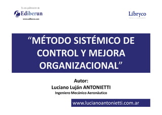 “MÉTODO SISTÉMICO DE
CONTROL Y MEJORA
ORGANIZACIONAL”
Autor:
Luciano Luján ANTONIETTI
Ingeniero Mecánico Aeronáutico
www.lucianoantonietti.com.ar
ORGANIZACIONAL”
www.slideshare.net/antonietti900
 