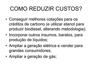 COMO REDUZIR CUSTOS?
• Conseguir melhores cotações para os
  créditos de carbono (e utilizar etanol para
  produzir biodiesel, alterando metodologia);
• Incorporar outros insumos, baratos, para
  produção de líquidos;
• Ampliar a geração elétrica e vender para
  grandes consumidores;
• Ampliar a geração de gás;
 