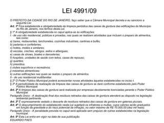 LEI 4991/09
O PREFEITO DA CIDADE DO RIO DE JANEIRO, faço saber que a Câmara Municipal decreta e eu sanciono a
      seguinte Lei:
Art. 1º Fica estabelecida a obrigatoriedade da limpeza periódica das caixas de gordura das edificações do Município
      do Rio de Janeiro, nos termos desta Lei.
§ 1º A obrigatoriedade estabelecida no caput aplica-se às edificações:
I - de uso não residencial, públicas e privadas, nas quais se realizem atividades que incluam o preparo de alimentos,
      tais como:
a) bares, restaurantes, lanchonetes, cozinhas industriais, cantinas e bufês;
b) padarias e confeitarias;
c) hotéis, motéis e similares;
d) escolas, creches, abrigos, asilos e albergues;
e) casas de shows, boates e danceterias;
f) hospitais, unidades de saúde com leitos, casas de repouso;
g) quartéis;
h) presídios;
i) clubes esportivos e recreativos;
j) indústrias alimentícias;
k) outras edificações nas quais se realize o preparo de alimentos.
II - de uso residencial multifamiliar.
§ 2º O Poder Público Municipal poderá acrescentar novas atividades àquelas estabelecidas no inciso I.
§ 3º A periodicidade da realização da limpeza das caixas de gordura se dará conforme estabelecido pelo Poder
      Público Municipal.
Art. 2º A limpeza das caixas de gordura será realizada por empresas devidamente licenciadas perante o Poder Público
      Municipal.
Parágrafo Único - A destinação final dos resíduos retirados das caixas de gordura atenderá ao disposto na legislação
      ambiental pertinente.
Art. 3º É expressamente vedado o descarte de resíduos retirados das caixas de gordura em galerias pluviais.
Art. 4º O descumprimento do estabelecido nesta Lei sujeitará os infratores a multas, cujos valores serão graduados
      em função da gravidade e do risco potencial da infração, no valor máximo de R$ 10.000,00 (dez mil reais).
Parágrafo Único - A penalidade prevista no caput será aplicada sem prejuízo de outras estabelecidas na legislação
      municipal.
Art. 5º Esta Lei entra em vigor na data de sua publicação.
EDUARDO PAES
 