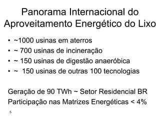 Panorama Internacional do
Aproveitamento Energético do Lixo
•    ~1000 usinas em aterros
•    ~ 700 usinas de incineração
•    ~ 150 usinas de digestão anaeróbica
•    ~ 150 usinas de outras 100 tecnologias

Geração de 90 TWh ~ Setor Residencial BR
Participação nas Matrizes Energéticas < 4%
 5
 