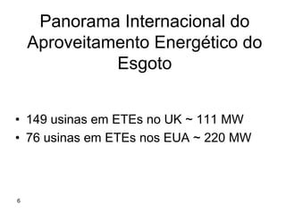 Panorama Internacional do
    Aproveitamento Energético do
              Esgoto


• 149 usinas em ETEs no UK ~ 111 MW
• 76 usinas em ETEs nos EUA ~ 220 MW



6
 