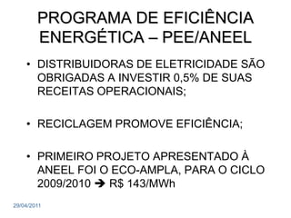 PROGRAMA DE EFICIÊNCIA
        ENERGÉTICA – PEE/ANEEL
    • DISTRIBUIDORAS DE ELETRICIDADE SÃO
      OBRIGADAS A INVESTIR 0,5% DE SUAS
      RECEITAS OPERACIONAIS;

    • RECICLAGEM PROMOVE EFICIÊNCIA;

    • PRIMEIRO PROJETO APRESENTADO À
      ANEEL FOI O ECO-AMPLA, PARA O CICLO
      2009/2010  R$ 143/MWh
29/04/2011
 
