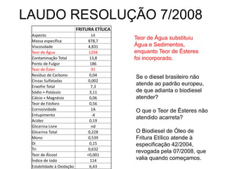 LAUDO RESOLUÇÃO 7/2008
                           FRITURA ETÍLICA
 Aspecto                         LII
 Massa específica              878,7
                                             Teor de Água substituiu
 Viscosidade                   4,831         Água e Sedimentos,
 Teor de Água                   1294         enquanto Teor de Ésteres
 Contaminação Total             13,8         foi incorporado.
 Ponto de Fulgor                186
 Teor de Éster                   91
 Resíduo de Carbono             0,04
                                             Se o diesel brasileiro não
 Cinzas Sulfatadas             0,002
 Enxofre Total                   7,3
                                             atende ao padrão europeu,
 Sódio + Potássio               3,11         de que adianta o biodiesel
 Cálcio + Magnésio              0,06         atender?
 Teor de Fósforo                0,56
 Corrosividade                   1A          O que o Teor de Ésteres não
 Entupimento                     -4
 Acidez                         0,19
                                             atendido acarreta?
 Glicerina Livre                 nd
 Glicerina Total               0,228         O Biodiesel de Óleo de
 Mono                          0,539         Fritura Etílico atende à
 Di                             0,15         especificação 42/2004,
 Tri                           0,632
                                             revogada pela 07/2008, que
 Teor de Álcool                <0,001
 Índice de Iodo                 114          valia quando começamos.
 Estabilidade à Oxidação        6,43
 