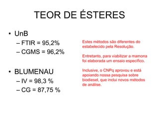 TEOR DE ÉSTERES
• UnB
  – FTIR = 95,2%   Estes métodos são diferentes do
                   estabelecido pela Resolução.
  – CGMS = 96,2%
                   Entretanto, para viabilizar a mamona
                   foi elaborada um ensaio específico.

• BLUMENAU         Inclusive, o CNPq aprovou e está
                   apoiando nossa pesquisa sobre
  – IV = 98,3 %    biodiesel, que inclui novos métodos
                   de análise.
  – CG = 87,75 %
 