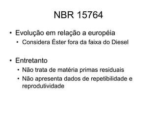 NBR 15764
• Evolução em relação a européia
  • Considera Éster fora da faixa do Diesel


• Entretanto
  • Não trata de matéria primas residuais
  • Não apresenta dados de repetibilidade e
    reprodutividade
 