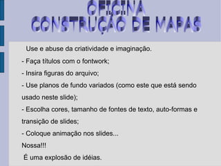 OFICINA  CONSTRUÇÁO DE MAPAS Use e abuse da criatividade e imaginação.  - Faça títulos com o fontwork; - Insira figuras do arquivo; - Use planos de fundo variados (como este que está sendo usado neste slide); - Escolha cores, tamanho de fontes de texto, auto-formas e transição de slides; - Coloque animação nos slides... Nossa!!! É uma explosão de idéias. 