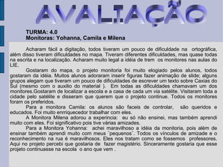 TURMA: 4.0 Monitoras: Yohanna, Camila e Milena Acharam fácil a digitação, todos tiveram um pouco de dificuldade na  ortográfica, além disso tiveram dificuldades no mapa. Tiveram diferentes dificuldades, mas quase todas na escrita e na localização. Acharam muito legal a idéia de trem  os monitores nas aulas do LIE. Gostaram do mapa, o projeto monitoria foi muito elogiado pelos alunos, todos gostaram da idéia. Muitos alunos adoraram inserir figuras fazer animação de slide; alguns grupos alegam que tiveram um pouco de dificuldades de escrever um texto sobre Caxias do Sul (mesmo com o auxilio do material ).  Em todas as dificuldades chamavam um dos monitores.Gostaram de localizar a escola e a casa de cada um via satélite. Visitaram toda a cidade pelo satélite e disseram que querem que o projeto continue. Todos os monitores foram os preferidos.  Para a monitora Camila: os alunos são faceis de controlar,  são queridos e educados. Foi muito enrriquecedor trabalhar com eles.  A Monitora Milena adorou a experincia:  eu só não ensinei, mas também aprendi muito com eles. Foi significativo pois tive várias amizades. Para a Monitora Yohanna:  achei maravilhoso a idéia da monitoria, pois além de ensinar também aprendi muito com meus ¨pequenos¨. Todos os vínculos de amizade e o reconhecimento na rua é maravilhosos. Eles nos tratam como se fossemos  professores. Aqui no projeto percebi que gostaria de  fazer magistério. Sinceramente gostaria que esse projeto continuasse na escola  o ano que vem . AVALIAÇÃO 