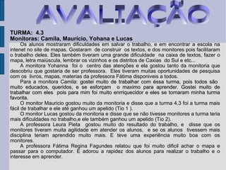 TURMA:  4.3 Monitoras: Camila, Maurício, Yohana e Lucas  Os alunos mostraram dificuldades em salvar o trabalho, e em encontrar a escola na intenet no site de mapas. Gostaram  de construir  os textos, e dos monitores pois facilitaram o trabalho deles. Eles também tiveram uma grande dificuldade  na caixa de textos, fazer o mapa, letra maiúscula, lembrar os vizinhos e os distritos de Caxias  do Sul e etc... A monitora Yohanna  foi o  centro das atenções e ela gostou tanto da monitoria que descobriu que gostaria de ser professora.  Eles tiveram muitas oportunidades de pesquisa com os  livros, mapas, materias da professora Fátima disponiveis a todos. Para a monitora Camila:  gostei muito de trabalhar com éssa turma, pois todos são  muito educados, queridos, e se esforçam  o maximo para aprender. Gostei muito de trabalhar com eles  pois para mim foi muito enrriquecidor e eles se tornaram minha turma favorita. O monitor Mauricio gostou muito da monitoria e disse que a turma 4.3 foi a turma mais fácil de trabalhar e ele até ganhou um apelido (Tio 1 ). O monitor Lucas gostou da monitoria e disse que se não tivesse monitores a turma teria mais dificuldades no trabalho,e ele também ganhou um apelido (Tio 2). A professora Leura Pieta  gostou muito do resultado do trabalho, e  disse que os monitores tiveram muita agilidade em atender os alunos,  e se os alunos  tivessem mais disciplina teriam aprendido muito mais. E teve uma experiência muito boa com os monitores. A professora Fátima Regina Fagundes relatou que foi muito dificil achar o mapa e passar para o computador. E adorou a rapidez dos alunos para realizar o trabalho e o interesse em aprender.  AVALIAÇÃO 