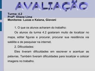 Turma: 4.2   Profª: Eliane Lima Monitores: Lucas e Kaiana, Giovani 1. O que os alunos acharam do trabalho: Os alunos da turma 4.2 gostaram muito de localizar no mapa, editar figuras e procurar, procurar sua residência via satélite e de pesquisar na internet. 2. Dificuldades: Eles tiveram dificuldades em escrever e acentuar as palavras. Também tiveram dificuldades para localizar e colocar imagens no trabalho. AVALIAÇÃO 