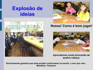 Sinceramente gostaria que esse projeto continuasse na escola  o ano que vem.  Monitora: Yohanna Nossa! Como é bom jogar! Explosão de ideias Aprendemos muito brincando de quebra cabeça. 