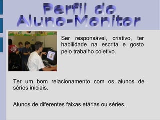 Ter um bom relacionamento com os alunos de séries iniciais. Alunos de diferentes faixas etárias ou séries.  Ser responsável, criativo, ter habilidade na escrita e gosto pelo trabalho coletivo.   Perfil do  Aluno-Monitor 