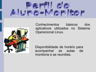 Perfil do  Aluno-Monitor * Conhecimentos básicos dos aplicativos utilizados no Sistema Operacional Linux. Disponibilidade de horário para acompanhar as aulas de monitoria e as reuniões.  