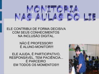 ELE CONTRIBUI DE FORMA DECISIVA COM SEUS CONHECIMENTOS  NA INCLUSÄO DIGITAL. NÄO É PROFESSOR!! É ALUNO-MONITOR!!! ELE AJUDA, É PARTICIPATIVO, RESPONSÁVEL, TEM PACIÊNCIA... É PARCEIRO  EM TODOS OS MOMENTOS!!! MONITORIA NAS AULAS DO LIE 