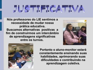 JUSTIFICATIVA Nós professores do LIE sentimos a necessidade de mudar nossa prática educativa.  Buscamos alternativas  positivas  a fim de construirmos um intercâmbio de aprendizagens significativas entre os turnos.  Portanto o aluno-monitor estará constantemente ensinando suas habilidades, aprimorando suas dificuldades e contribuindo na aprendizagem coletiva. 