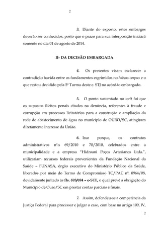 3. Diante do exposto, estes embargos
deverão ser conhecidos, posto que o prazo para sua interposição iniciará
somente no dia 01 de agosto de 2014.
II- DA DECISÃO EMBARGADA
4. Os presentes visam esclarecer a
contradição havida entre os fundamentos esgrimidos no habeas corpus e o
que restou decidido pela 5ª Turma deste e. STJ no acórdão embargado.
5. O ponto sustentado no writ foi que
os supostos ilícitos penais citados na denúncia, referentes à fraude e
corrupção em processos licitatórios para a construção e ampliação da
rede de abastecimento de água no município de OURO/SC, atingiram
diretamente interesse da União.
6. Isso porque, os contratos
administrativos nº.s 69/2010 e 70/2010, celebrados entre a
municipalidade e a empresa “Hidroani Poços Artesianos Ltda.”,
utilizariam recursos federais provenientes da Fundação Nacional da
Saúde – FUNASA, órgão executivo do Ministério Público da Saúde,
liberados por meio do Termo de Compromisso TC/PAC nº. 0964/08,
devidamente juntado às fls. 693/694 – e-STF, o qual prevê a obrigação do
Município de Ouro/SC em prestar contas parciais e finais.
7. Assim, defendeu-se a competência da
Justiça Federal para processar e julgar o caso, com base no artigo 109, IV,
2
2
 