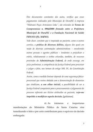 Dos documentos constantes dos autos, verifico que esses
pagamentos realizados pelo Município de Ouro/SC à empresa
“Hidroani Poços Artesianos Ltda.”, são oriundos do Termo de
Compromisso n. 0964/2008 firmado entre a Prefeitura
Municipal de Ouro/SC e a Fundação Nacional de Saúde
FUNASA (fls. 564/565).
Vale dizer, constato que é imputada ao paciente, como a outros
corréus, a prática de diversos delitos, alguns dos quais em
razão de diversas contratações administrativas – envolvendo
outras pessoas e agentes públicos – tendentes a prejudicar o
erário, relativamente a verbas oriundas, também, de recursos
provindos da Administração Federal, de onde exsurge, em
juízo preliminar, a competência da Justiça Federal para processar
e julgar o feito, nos termos do artigo 109, IV, da Constituição
Federal.
Assim, como a medida liminar depende de uma segurança fático-
processual que restou abalada com a demonstração de elementos
que sinalizam, a um olhar inicial, a possibilidade de ser a
Justiça Federal competente para o processamento e julgamento do
processo referente aos ilícitos atribuídos ao paciente, vejo-me
impelido a modificar aquela decisão. [grifamos]
15. As inúmeras e inoportunas
manifestações do Ministério Público de Santa Catarina vêm
tumultuando o feito e por certo contribuíram para o equívoco da decisão
embargada.
5
5
 