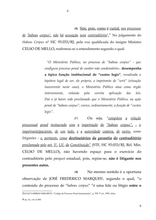 16. Sim, pois, como é curial, nos processos
de ‘habeas corpus’, não há acusação nem contraditório3
.” No julgamento do
Habeas Corpus n° HC 93.033/RJ, pela voz qualificada do insigne Ministro
CELSO DE MELLO, reafirmou-se o entendimento segundo o qual:
“O Ministério Público, no processo de “habeas corpus” - que
configura processo penal de caráter não condenatório-, desempenha
a típica função institucional de “custos legis”, ressalvada a
hipótese legal de ser, ele próprio, o impetrante do “writ” (situação
inocorrente neste caso), o Ministério Público atua como órgão
interveniente, velando pela correta aplicação das leis.
Daí o já haver sido proclamado que o Ministério Público, na ação
penal de “habeas corpus”, exerce, ordinariamente, a função de “custos
legis”.
17. Ou seja, “compõem a relação
processual penal instaurada com a impetração do “habeas corpus”, - o
impetrante/paciente, de um lado, e a autoridade coatora, de outro, como
litigantes - e, portanto, como destinatários da garantia do contraditório
proclamada pelo art. 5º, LV, da Constituição” (STF, HC 93.033/RJ, Rel. Min.
CELSO DE MELLO), não havendo espaço para o exercício do
contraditório pelo parquet estadual, pois, repise-se, não é litigante nos
presentes autos.
18. No mesmo sentido é a oportuna
observação de JOSÉ FREDERICO MARQUES4
, segundo o qual, “o
conteúdo do processo de “habeas corpus” “é uma lide ou litígio entre o
3 JULIO FABBRINI MIRABETE, “Código de Processo Penal Interpretado”, p. 595, 7ª ed., 1999, Atlas.
4 op. cit., vol. 4/406
6
6
 