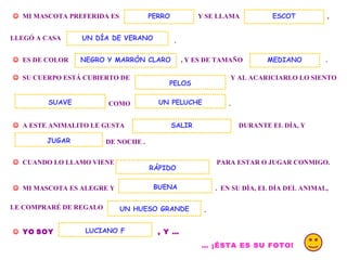 . MI MASCOTA PREFERIDA ES Y SE LLAMA PERRO , LLEGÓ A CASA . ES DE COLOR , Y ES DE TAMAÑO ESCOT UN DÍA DE VERANO SU CUERPO ESTÁ CUBIERTO DE Y AL ACARICIARLO LO SIENTO COMO UN PELUCHE . A ESTE ANIMALITO LE GUSTA DURANTE EL DÍA, Y DE NOCHE . JUGAR CUANDO LO LLAMO VIENE PARA ESTAR O JUGAR CONMIGO. MI MASCOTA ES ALEGRE Y . EN SU DÍA, EL DÍA DEL ANIMAL, RÁPIDO BUENA LE COMPRARÉ DE REGALO UN HUESO GRANDE . YO SOY , Y … LUCIANO F … ¡ÉSTA ES SU FOTO! SALIR NEGRO Y MARRÓN CLARO SUAVE PELOS MEDIANO