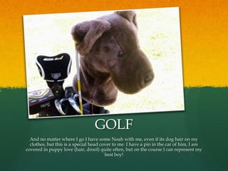 GOLF
  And no matter where I go I have some Noah with me, even if its dog hair on my
  clothes, but this is a special head cover to me. I have a pin in the car of him, I am
covered in puppy love (hair, drool) quite often, but on the course I can represent my
                                        best boy!
 