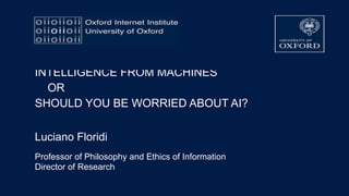 INTELLIGENCE FROM MACHINES  
 
OR 
 
SHOULD YOU BE WORRIED ABOUT AI?
Luciano Floridi
Professor of Philosophy and Ethics of Information
Director of Research
 