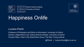 Happiness Onlife
Luciano Floridi
Professor of Philosophy and Ethics of Information, University of Oxford
Director, Digital Ethics Lab, Oxford Internet Institute, University of Oxford
Faculty Fellow, Chair of the Data Ethics Group, The Alan Turing Institute
@Floridi | luciano.floridi@oii.ox.ac.uk
 
