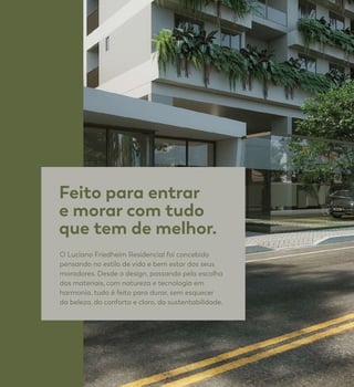 Feito para entrar
e morar com tudo
que tem de melhor.
O Luciano Friedheim Residencial foi concebido
pensando no estilo de vida e bem estar dos seus
moradores. Desde o design, passando pela escolha
dos materiais, com natureza e tecnologia em
harmonia, tudo é feito para durar, sem esquecer
da beleza, do conforto e claro, da sustentabilidade.
 
