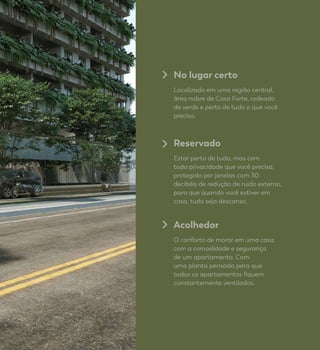 No lugar certo
Localizado em uma região central,
área nobre de Casa Forte, rodeado
de verde e perto de tudo o que você
precisa.
Reservado
Estar perto de tudo, mas com
toda privacidade que você precisa,
protegido por janelas com 30
decibéis de redução de ruído externo,
para que quando você estiver em
casa, tudo seja descanso.
Acolhedor
O conforto de morar em uma casa
com a comodidade e segurança
de um apartamento. Com
uma planta pensada para que
todos os apartamentos fiquem
constantemente ventilados.
 