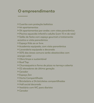 > Guarita com proteção balística
> 44 apartamentos
> 04 apartamentos por andar, com vista panorâmica
> Piscina aquecida infantil e adulto (com 15 m de raia)
> Salão de festa com espaço gourmet e tratamento 	
acústico e vista panorâmica
> Espaço Kids ao ar livre
> Academia equipada, com vista panorâmica
> Lavanderia equipada e decorada
> 50% das áreas comuns serão abastecidas com
energia solar
> Obra limpa e sustentável
> Roof Top
> Churrasqueira e forno de pizza no terraço coberto
> 02 elevadores de última geração
> Gerador
> Espaço Zen
> Horta Compartilhada
> Bicicletário e 04 bicicletas compartilhadas
> Hall social decorado
> Vestiário com WC para diarista
> Gerador
O empreendimento
 