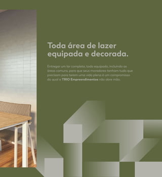 Toda área de lazer
equipada e decorada.
Entregar um lar completo, todo equipado, incluindo as
áreas comuns, para que seus moradores tenham tudo que
precisam para terem uma vida plena é um compromisso
do qual a TRIO Empreendimentos não abre mão.
 