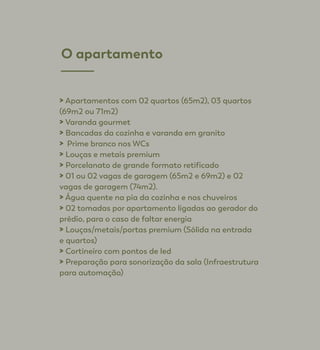 > Apartamentos com 02 quartos (65m2), 03 quartos
(69m2 ou 71m2)
> Varanda gourmet
> Bancadas da cozinha e varanda em granito
> Prime branco nos WCs
> Louças e metais premium
> Porcelanato de grande formato retificado
> 01 ou 02 vagas de garagem (65m2 e 69m2) e 02
vagas de garagem (74m2).
> Água quente na pia da cozinha e nos chuveiros
> 02 tomadas por apartamento ligadas ao gerador do
prédio, para o caso de faltar energia
> Louças/metais/portas premium (Sólida na entrada
e quartos)
> Cortineiro com pontos de led
> Preparação para sonorização da sala (Infraestrutura
para automação)
O apartamento
 