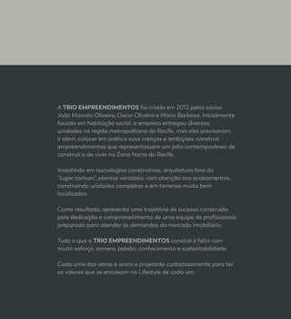 A TRIO EMPREENDIMENTOS foi criada em 2012 pelos sócios
João Marcelo Oliveira, Oscar Oliveira e Mário Barbosa. Inicialmente
focada em habitação social, a empresa entregou diversas
unidades na região metropolitana do Recife, mas eles precisavam
ir além, colocar em prática suas crenças e ambições: construir
empreendimentos que representassem um jeito contemporâneo de
construir e de viver na Zona Norte do Recife.
Investindo em tecnologias construtivas, arquitetura fora do
“lugar comum”, plantas versáteis, com atenção aos acabamentos,
construindo unidades completas e em terrenos muito bem
localizados.
Como resultado, apresenta uma trajetória de sucesso construída
pela dedicação e comprometimento de uma equipe de profissionais
preparada para atender às demandas do mercado Imobiliário.
Tudo o que a TRIO EMPREENDIMENTOS constrói é feito com
muito esforço, esmero, paixão, conhecimento e sustentabilidade.
Cada uma das obras é única e projetada cuidadosamente para ter
os valores que se encaixam no Lifestyle de cada um.
 