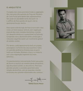 O ARQUITETO
O projeto tem como premissa trazer a vegetação
tão marcante dos quintais do Poço da Panela e
de Casa Forte para dentro dos apartamentos.
Isto pode ser percebido tanto de quem vê
o edifício de fora quanto de quem vive os
apartamentos por dentro.
Para quem está do lado de fora a torre será vista
como um belo bosque vertical, com vegetação
tropical dos mais variados tamanhos, criando
um desenho dinâmico e sustentável na fachada,
rompendo com a dicotomia entre construção x
natureza, seguindo assim um movimento global
de prédios verdes.
Por dentro, cada apartamento terá um projeto
paisagístico na frente dos seus quartos e salas,
em grandes jardineiras lineares que ocupam
toda sua fachada, filtrando a luz e o ar externo,
com uma vegetação inspirada na mata
atlântica.
Os apartamentos internamente foram pensados
de forma a usufruir ao máximo deste microclima,
seja do próprio prédio, ou do entorno. Para isso
grandes janelas e varandas garantem esta
relação dentro/fora, com as varandas virando
extensões dos quintais arborizados dos vizinhos.
Rafael Souto Maior
 