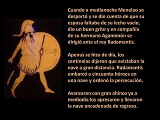 Cuando a medianoche Menelao se
despertó y se dio cuenta de que su
esposa faltaba de su lecho vacío,
dio un buen grito y en compañía
de su hermano Agamenón se
dirigió ante el rey Radamantis.

Apenas se hizo de día, los
centinelas dijeron que avistaban la
nave a gran distancia. Radamantis
embarcó a cincuenta héroes en
una nave y ordenó la persecución.
Avanzaron con gran ahínco ya a
mediodía los apresaron y llevaron
la nave encadenada de regreso.

 