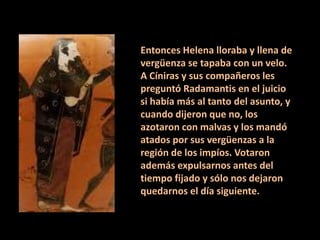 Entonces Helena lloraba y llena de
vergüenza se tapaba con un velo.
A Cíniras y sus compañeros les
preguntó Radamantis en el juicio
si había más al tanto del asunto, y
cuando dijeron que no, los
azotaron con malvas y los mandó
atados por sus vergüenzas a la
región de los impíos. Votaron
además expulsarnos antes del
tiempo fijado y sólo nos dejaron
quedarnos el día siguiente.

 