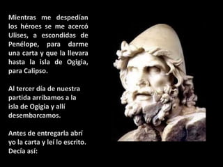 Mientras me despedían
los héroes se me acercó
Ulises, a escondidas de
Penélope, para darme
una carta y que la llevara
hasta la isla de Ogigia,
para Calipso.
Al tercer día de nuestra
partida arribamos a la
isla de Ogigia y allí
desembarcamos.
Antes de entregarla abrí
yo la carta y leí lo escrito.
Decía así:

 