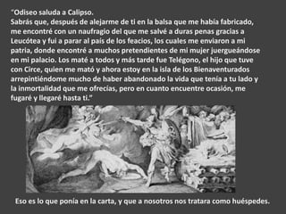 “Odiseo saluda a Calipso.
Sabrás que, después de alejarme de ti en la balsa que me había fabricado,
me encontré con un naufragio del que me salvé a duras penas gracias a
Leucótea y fui a parar al país de los feacios, los cuales me enviaron a mi
patria, donde encontré a muchos pretendientes de mi mujer juergueándose
en mi palacio. Los maté a todos y más tarde fue Telégono, el hijo que tuve
con Circe, quien me mató y ahora estoy en la isla de los Bienaventurados
arrepintiéndome mucho de haber abandonado la vida que tenía a tu lado y
la inmortalidad que me ofrecías, pero en cuanto encuentre ocasión, me
fugaré y llegaré hasta ti.”

Eso es lo que ponía en la carta, y que a nosotros nos tratara como huéspedes.

 