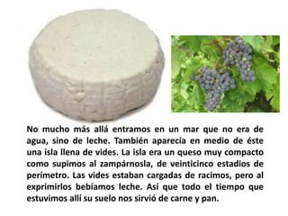 No mucho más allá entramos en un mar que no era de
agua, sino de leche. También aparecía en medio de éste
una isla llena de vides. La isla era un queso muy compacto
como supimos al zampárnosla, de veinticinco estadios de
perímetro. Las vides estaban cargadas de racimos, pero al
exprimirlos bebíamos leche. Así que todo el tiempo que
estuvimos allí su suelo nos sirvió de carne y pan.

 