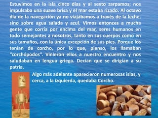 Estuvimos en la isla cinco días y al sexto zarpamos; nos
impulsaba una suave brisa y el mar estaba rizado. Al octavo
día de la navegación ya no viajábamos a través de la leche,
sino sobre agua salada y azul. Vimos entonces a mucha
gente que corría por encima del mar, seres humanos en
todo semejantes a nosotros, tanto en sus cuerpos como en
sus tamaños, con la única excepción de sus pies. Porque los
tenían de corcho, por lo que, pienso, los llamaban
“corchópodos”. Vinieron ellos a nuestro encuentro y nos
saludaban en lengua griega. Decían que se dirigían a su
patria.
Algo más adelante aparecieron numerosas islas, y
cerca, a la izquierda, quedaba Corcho.

 