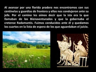 Al avanzar por una florida pradera nos encontramos con sus
centinelas y guardias de frontera y ellos nos condujeron ante su
jefe. Por el camino les oímos decir que la isla era la que
llamaban de los Bienaventurados y que la gobernaba el
cretense Radamantis. Fuimos conducidos ante él y quedamos
los cuartos en la lista de espera de los que aguardaban el juicio.

 