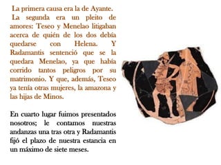 La primera causa era la de Ayante.
La segunda era un pleito de
amores: Teseo y Menelao litigaban
acerca de quién de los dos debía
quedarse
con
Helena.
Y
Radamantis sentenció que se la
quedara Menelao, ya que había
corrido tantos peligros por su
matrimonio. Y que, además, Teseo
ya tenía otras mujeres, la amazona y
las hijas de Minos.

En cuarto lugar fuimos presentados
nosotros; le contamos nuestras
andanzas una tras otra y Radamantis
fijó el plazo de nuestra estancia en
un máximo de siete meses.

 