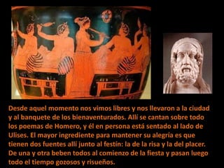 Desde aquel momento nos vimos libres y nos llevaron a la ciudad
y al banquete de los bienaventurados. Allí se cantan sobre todo
los poemas de Homero, y él en persona está sentado al lado de
Ulises. El mayor ingrediente para mantener su alegría es que
tienen dos fuentes allí junto al festín: la de la risa y la del placer.
De una y otra beben todos al comienzo de la fiesta y pasan luego
todo el tiempo gozosos y risueños.

 